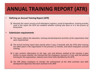 ANNUAL TRAINING REPORT (ATR)
• Defining an Annual Training Report (ATR)
 Basically this report consists of all attendance registers, proof of expenditure, training provider
used in this report the SETA can establish whether training was done or is in the process of
being done.
• Submission requirements
 This report reflects the education, training and development activities of the organisation that
were implemented.
 The annual training report does exactly what it says; it basically tells the SETA what training
has taken place in the organisation in the previous 12 months, and which employees received
training.
 It also contains information to the type, cost and delivery method of the training it goes
further to assess whether the training that the employees received is in line with the planned
training for the organisation, industry and critical skills identified by the SETA.
 The ATR allows employers to monitor the achievement of the skills priorities and skills
development objectives that were outlined in the WSP.
 
