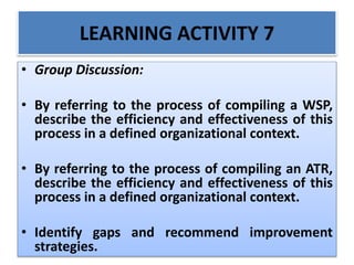 LEARNING ACTIVITY 7
• Group Discussion:
• By referring to the process of compiling a WSP,
describe the efficiency and effectiveness of this
process in a defined organizational context.
• By referring to the process of compiling an ATR,
describe the efficiency and effectiveness of this
process in a defined organizational context.
• Identify gaps and recommend improvement
strategies.
 