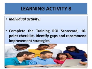 LEARNING ACTIVITY 8
• Individual activity:
• Complete the Training ROI Scorecard, 16-
point checklist. Identify gaps and recommend
improvement strategies.
 
