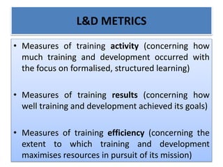 L&D METRICS
• Measures of training activity (concerning how
much training and development occurred with
the focus on formalised, structured learning)
• Measures of training results (concerning how
well training and development achieved its goals)
• Measures of training efficiency (concerning the
extent to which training and development
maximises resources in pursuit of its mission)
 
