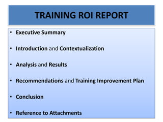 TRAINING ROI REPORT
• Executive Summary
• Introduction and Contextualization
• Analysis and Results
• Recommendations and Training Improvement Plan
• Conclusion
• Reference to Attachments
 