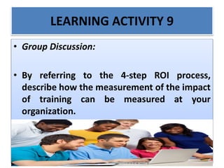 LEARNING ACTIVITY 9
• Group Discussion:
• By referring to the 4-step ROI process,
describe how the measurement of the impact
of training can be measured at your
organization.
 
