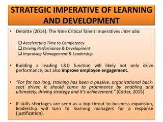 STRATEGIC IMPERATIVE OF LEARNING
AND DEVELOPMENT
• Deloitte (2014): The Nine Critical Talent Imperatives inter alia:
 Accelerating Time to Competency
 Driving Performance & Development
 Improving Management & Leadership
• Building a leading L&D function will likely not only drive
performance, but also improve employee engagement.
• “For far too long, training has been a passive, organizational back-
seat driver. It should come to prominence by enabling and
ultimately, driving strategy and it’s achievement.” (Cotter, 2015)
• If skills shortages are seen as a top threat to business expansion,
leadership will turn to learning managers for a response
(justification).
 