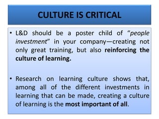 CULTURE IS CRITICAL
• L&D should be a poster child of “people
investment” in your company—creating not
only great training, but also reinforcing the
culture of learning.
• Research on learning culture shows that,
among all of the different investments in
learning that can be made, creating a culture
of learning is the most important of all.
 