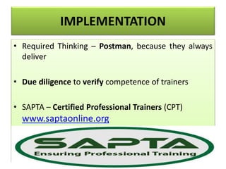 IMPLEMENTATION
• Required Thinking – Postman, because they always
deliver
• Due diligence to verify competence of trainers
• SAPTA – Certified Professional Trainers (CPT)
www.saptaonline.org
 
