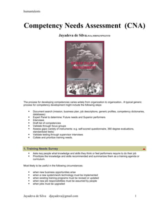 humantalents



Competency Needs Assessment (CNA)
                                 Jayadeva de Silva.M.Sc,MBIM,FIPM,FITD




The process for developing competencies varies widely from organization to organization.. A typical generic
process for competency development might include the following steps:

       Document search (mission, business plan, job descriptions, generic profiles, competency dictionaries,
        databases)
       Expert Panel to determine: Future needs and Superior performers
       Interviews
       Draft list of competencies
       Validate through focus groups
       Assess gaps (variety of instruments: e.g. self-scored questionnaire, 360 degree evaluations,
        standardized tests)
       Validate testing through supervisor interviews
       Collate and prioritize training needs.



1. Training Needs Survey
       Asks key people what knowledge and skills they think or feel performers require to do their job
       Prioritizes the knowledge and skills recommended and summarizes them as a training agenda or
        curriculum.

Most likely to be useful in the following circumstances:

       when new business opportunities arise
       when a new system/work technology must be implemented
       when existing training programs must be revised or updated
       when new job responsibilities must be assumed by people
       when jobs must be upgraded



Jayadeva de Silva       djayadeva@gmail.com                                                         1
 