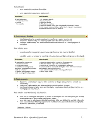 humantalents
        when organizations undergo downsizing

        when organizations experience rapid growth.

 Advantages                             Disadvantages

 D   fast, inexpensive                  l not precise or specific
 f   broad involvement                  n based on opinion
 b   low-risk                           b difficult to validate
 l   low-visibility                     d difficult to set priorities
                                        d difficult to relate to output or to evaluate the importance of training
                                        d once you ask people what training they feel is important you create an
                                        implicit expectation that you will deliver it.




2. Competency Studies
        Asks key people what competencies they think performers require to do the job
        Determines the knowledge and skills required to attain the stated competencies
        Prioritizes the knowledge and skills recommended and summarizes as a training agenda or
         curriculum.

Most effective when:

        competencies for management, supervisory, or professional jobs must be identified

        a credible system or template for recruiting, hiring, developing, and promoting must be developed.

 Advantages                             Disadvantages

 D relatively fast, inexpensive         n difficult to assess relative importance of competencies
 r broad involvement                    d difficult to relate to output or to evaluate training
 b consensus creating                   d difficult to set importance for knowledge and skills input
 c in addition to training needs        d consensus will not necessarily identify the critical differences between
 articulation and agreement, success    exemplary and average performance
 profile for performer                  e does not address other factors including performance
 p helps to identify generic training   d can be highly visible
 needs covering a broad population



3. Task Analysis
        Determines what tasks are required of the performer for the job to be performed correctly and
         successfully
        Determines the knowledge and skills required to correctly perform the tasks
        Identifies priorities among the tasks, and thereby the knowledge and skills, and summarizes as a
         training agenda or curriculum.

Most effective under the following circumstances:

        when new or existing job descriptions or profiles for managerial and non-managerial jobs must be
         developed as part of performance management system
        when jobs must be redesigned and tasks (knowledge, skills, and abilities) for each job indemnified
        when a consistent set of training requirements must be created, especially those involving highly
         technical or specialized job functions

     Clas Room Exercise




Jayadeva de Silva        djayadeva@gmail.com                                                                    2
 