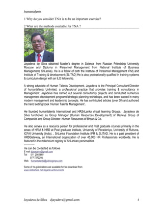 humantalents

1 Why do you consider TNA is to be an important exercise?

2 What are the methods available for TNA ?




Jayadeva de Silva obtained Master’s degree in Science from Russian Friendship University
Moscow and Diploma in Personnel Management from National Institute of Business
Management( SriLanka). He is a fellow of both the Institute of Personnel Management IPM) and
Institute of Training & development.(SLITAD) He is also professionally qualified in training systems
& curriculum design with an ILO fellowship.

A strong advocate of Human Talents Development, Jayadeva is the Principal Consultant/Director
of humantalents Unlimited, a professional practice that provides training & consultancy in
Management. Jayadeva has carried out several consultancy projects and conducted numerous
management development programs/strategic planning workshops, and has been trained in many
modern management and leadership concepts. He has contributed articles (over 50) and authored
the trend setting book ‘Human Talents Management’.

He founded humantalents International and HRSriLanka virtual learning Groups. Jayadeva de
Silva functioned as Group Manager (Human Resources Development) of Hayleys Group of
Companies and Group Director–Human Resources of Brown & Co.

He also serves as a resource person for professional and Post graduate courses primarily in the
areas of HRM & HRD at Post graduate Institute, University of Peradeniya, University of Ruhuna,
ICFAI University (India), , SriLanka Foundation Institute IPM & SLITAD. He is a past president of
HRDGateway, an International organization of over 45,000 HR Professionals worldwide. He is
featured in the millennium registry of SriLankan personalities
------------
He can be contacted as follows
E mail djayadeva@gmail.com
Tel 011 2562449
      077 7272295
Web humantalents@yahoogrops.com

Some of his publications are available for fee download from
www.slideshare.net/Jayadeva/documents




Jayadeva de Silva         djayadeva@gmail.com                                                     4
 