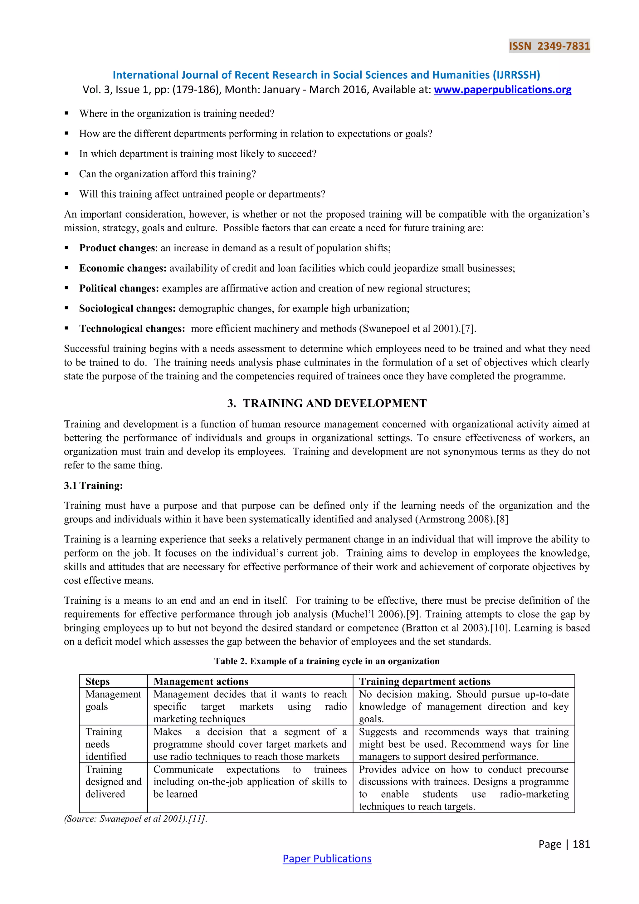 ISSN 2349-7831
International Journal of Recent Research in Social Sciences and Humanities (IJRRSSH)
Vol. 3, Issue 1, pp: (179-186), Month: January - March 2016, Available at: www.paperpublications.org
Page | 181
Paper Publications
 Where in the organization is training needed?
 How are the different departments performing in relation to expectations or goals?
 In which department is training most likely to succeed?
 Can the organization afford this training?
 Will this training affect untrained people or departments?
An important consideration, however, is whether or not the proposed training will be compatible with the organization’s
mission, strategy, goals and culture. Possible factors that can create a need for future training are:
 Product changes: an increase in demand as a result of population shifts;
 Economic changes: availability of credit and loan facilities which could jeopardize small businesses;
 Political changes: examples are affirmative action and creation of new regional structures;
 Sociological changes: demographic changes, for example high urbanization;
 Technological changes: more efficient machinery and methods (Swanepoel et al 2001).[7].
Successful training begins with a needs assessment to determine which employees need to be trained and what they need
to be trained to do. The training needs analysis phase culminates in the formulation of a set of objectives which clearly
state the purpose of the training and the competencies required of trainees once they have completed the programme.
3. TRAINING AND DEVELOPMENT
Training and development is a function of human resource management concerned with organizational activity aimed at
bettering the performance of individuals and groups in organizational settings. To ensure effectiveness of workers, an
organization must train and develop its employees. Training and development are not synonymous terms as they do not
refer to the same thing.
3.1 Training:
Training must have a purpose and that purpose can be defined only if the learning needs of the organization and the
groups and individuals within it have been systematically identified and analysed (Armstrong 2008).[8]
Training is a learning experience that seeks a relatively permanent change in an individual that will improve the ability to
perform on the job. It focuses on the individual’s current job. Training aims to develop in employees the knowledge,
skills and attitudes that are necessary for effective performance of their work and achievement of corporate objectives by
cost effective means.
Training is a means to an end and an end in itself. For training to be effective, there must be precise definition of the
requirements for effective performance through job analysis (Muchel’l 2006).[9]. Training attempts to close the gap by
bringing employees up to but not beyond the desired standard or competence (Bratton et al 2003).[10]. Learning is based
on a deficit model which assesses the gap between the behavior of employees and the set standards.
Table 2. Example of a training cycle in an organization
Steps Management actions Training department actions
Management
goals
Management decides that it wants to reach
specific target markets using radio
marketing techniques
No decision making. Should pursue up-to-date
knowledge of management direction and key
goals.
Training
needs
identified
Makes a decision that a segment of a
programme should cover target markets and
use radio techniques to reach those markets
Suggests and recommends ways that training
might best be used. Recommend ways for line
managers to support desired performance.
Training
designed and
delivered
Communicate expectations to trainees
including on-the-job application of skills to
be learned
Provides advice on how to conduct precourse
discussions with trainees. Designs a programme
to enable students use radio-marketing
techniques to reach targets.
(Source: Swanepoel et al 2001).[11].
 