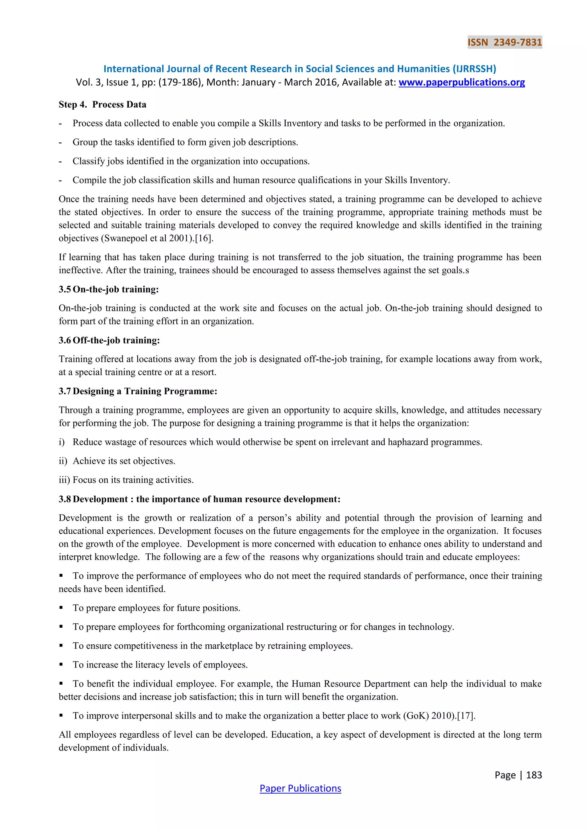 ISSN 2349-7831
International Journal of Recent Research in Social Sciences and Humanities (IJRRSSH)
Vol. 3, Issue 1, pp: (179-186), Month: January - March 2016, Available at: www.paperpublications.org
Page | 183
Paper Publications
Step 4. Process Data
- Process data collected to enable you compile a Skills Inventory and tasks to be performed in the organization.
- Group the tasks identified to form given job descriptions.
- Classify jobs identified in the organization into occupations.
- Compile the job classification skills and human resource qualifications in your Skills Inventory.
Once the training needs have been determined and objectives stated, a training programme can be developed to achieve
the stated objectives. In order to ensure the success of the training programme, appropriate training methods must be
selected and suitable training materials developed to convey the required knowledge and skills identified in the training
objectives (Swanepoel et al 2001).[16].
If learning that has taken place during training is not transferred to the job situation, the training programme has been
ineffective. After the training, trainees should be encouraged to assess themselves against the set goals.s
3.5 On-the-job training:
On-the-job training is conducted at the work site and focuses on the actual job. On-the-job training should designed to
form part of the training effort in an organization.
3.6 Off-the-job training:
Training offered at locations away from the job is designated off-the-job training, for example locations away from work,
at a special training centre or at a resort.
3.7 Designing a Training Programme:
Through a training programme, employees are given an opportunity to acquire skills, knowledge, and attitudes necessary
for performing the job. The purpose for designing a training programme is that it helps the organization:
i) Reduce wastage of resources which would otherwise be spent on irrelevant and haphazard programmes.
ii) Achieve its set objectives.
iii) Focus on its training activities.
3.8 Development : the importance of human resource development:
Development is the growth or realization of a person’s ability and potential through the provision of learning and
educational experiences. Development focuses on the future engagements for the employee in the organization. It focuses
on the growth of the employee. Development is more concerned with education to enhance ones ability to understand and
interpret knowledge. The following are a few of the reasons why organizations should train and educate employees:
 To improve the performance of employees who do not meet the required standards of performance, once their training
needs have been identified.
 To prepare employees for future positions.
 To prepare employees for forthcoming organizational restructuring or for changes in technology.
 To ensure competitiveness in the marketplace by retraining employees.
 To increase the literacy levels of employees.
 To benefit the individual employee. For example, the Human Resource Department can help the individual to make
better decisions and increase job satisfaction; this in turn will benefit the organization.
 To improve interpersonal skills and to make the organization a better place to work (GoK) 2010).[17].
All employees regardless of level can be developed. Education, a key aspect of development is directed at the long term
development of individuals.
 
