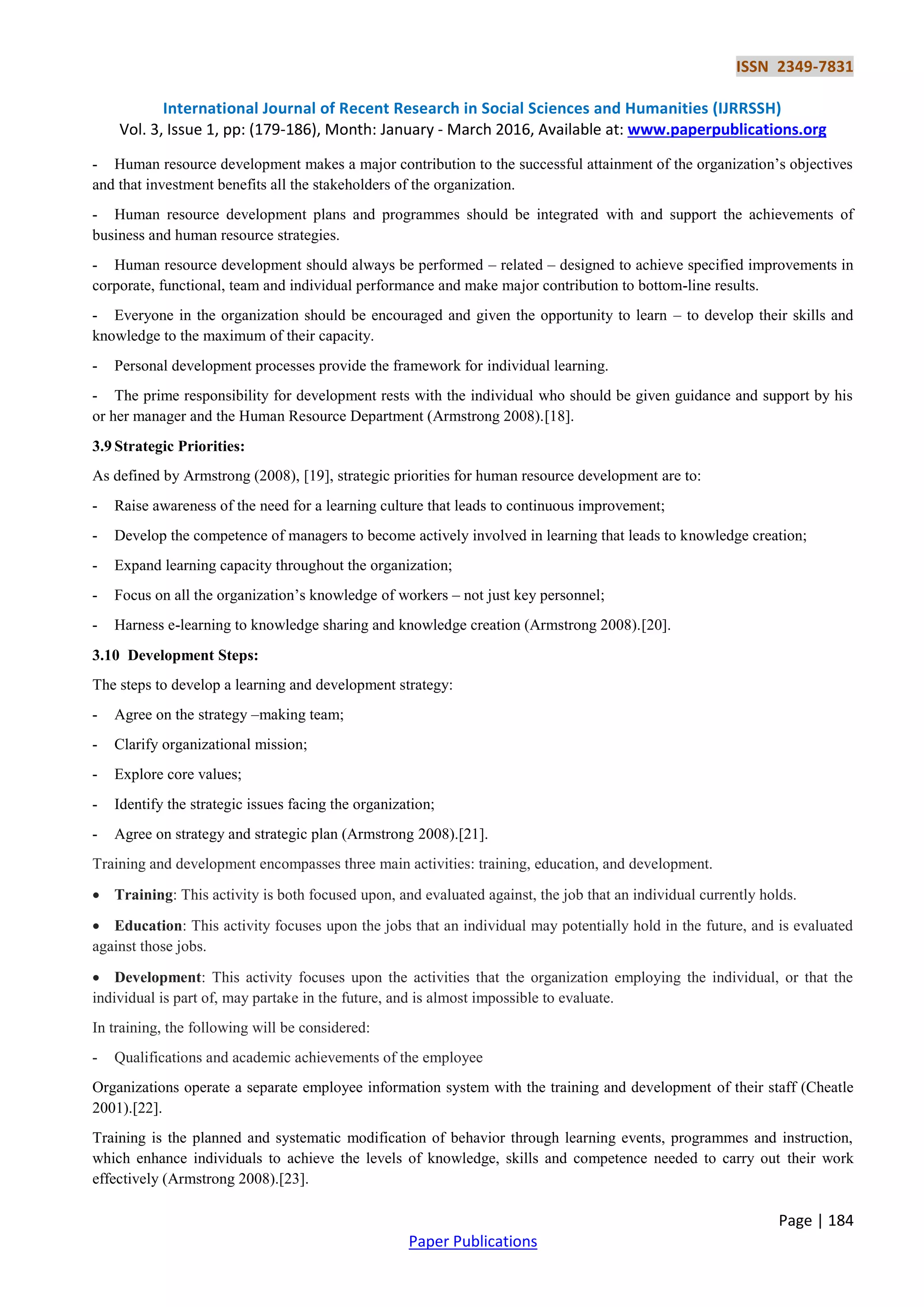 ISSN 2349-7831
International Journal of Recent Research in Social Sciences and Humanities (IJRRSSH)
Vol. 3, Issue 1, pp: (179-186), Month: January - March 2016, Available at: www.paperpublications.org
Page | 184
Paper Publications
- Human resource development makes a major contribution to the successful attainment of the organization’s objectives
and that investment benefits all the stakeholders of the organization.
- Human resource development plans and programmes should be integrated with and support the achievements of
business and human resource strategies.
- Human resource development should always be performed – related – designed to achieve specified improvements in
corporate, functional, team and individual performance and make major contribution to bottom-line results.
- Everyone in the organization should be encouraged and given the opportunity to learn – to develop their skills and
knowledge to the maximum of their capacity.
- Personal development processes provide the framework for individual learning.
- The prime responsibility for development rests with the individual who should be given guidance and support by his
or her manager and the Human Resource Department (Armstrong 2008).[18].
3.9 Strategic Priorities:
As defined by Armstrong (2008), [19], strategic priorities for human resource development are to:
- Raise awareness of the need for a learning culture that leads to continuous improvement;
- Develop the competence of managers to become actively involved in learning that leads to knowledge creation;
- Expand learning capacity throughout the organization;
- Focus on all the organization’s knowledge of workers – not just key personnel;
- Harness e-learning to knowledge sharing and knowledge creation (Armstrong 2008).[20].
3.10 Development Steps:
The steps to develop a learning and development strategy:
- Agree on the strategy –making team;
- Clarify organizational mission;
- Explore core values;
- Identify the strategic issues facing the organization;
- Agree on strategy and strategic plan (Armstrong 2008).[21].
Training and development encompasses three main activities: training, education, and development.
 Training: This activity is both focused upon, and evaluated against, the job that an individual currently holds.
 Education: This activity focuses upon the jobs that an individual may potentially hold in the future, and is evaluated
against those jobs.
 Development: This activity focuses upon the activities that the organization employing the individual, or that the
individual is part of, may partake in the future, and is almost impossible to evaluate.
In training, the following will be considered:
- Qualifications and academic achievements of the employee
Organizations operate a separate employee information system with the training and development of their staff (Cheatle
2001).[22].
Training is the planned and systematic modification of behavior through learning events, programmes and instruction,
which enhance individuals to achieve the levels of knowledge, skills and competence needed to carry out their work
effectively (Armstrong 2008).[23].
 