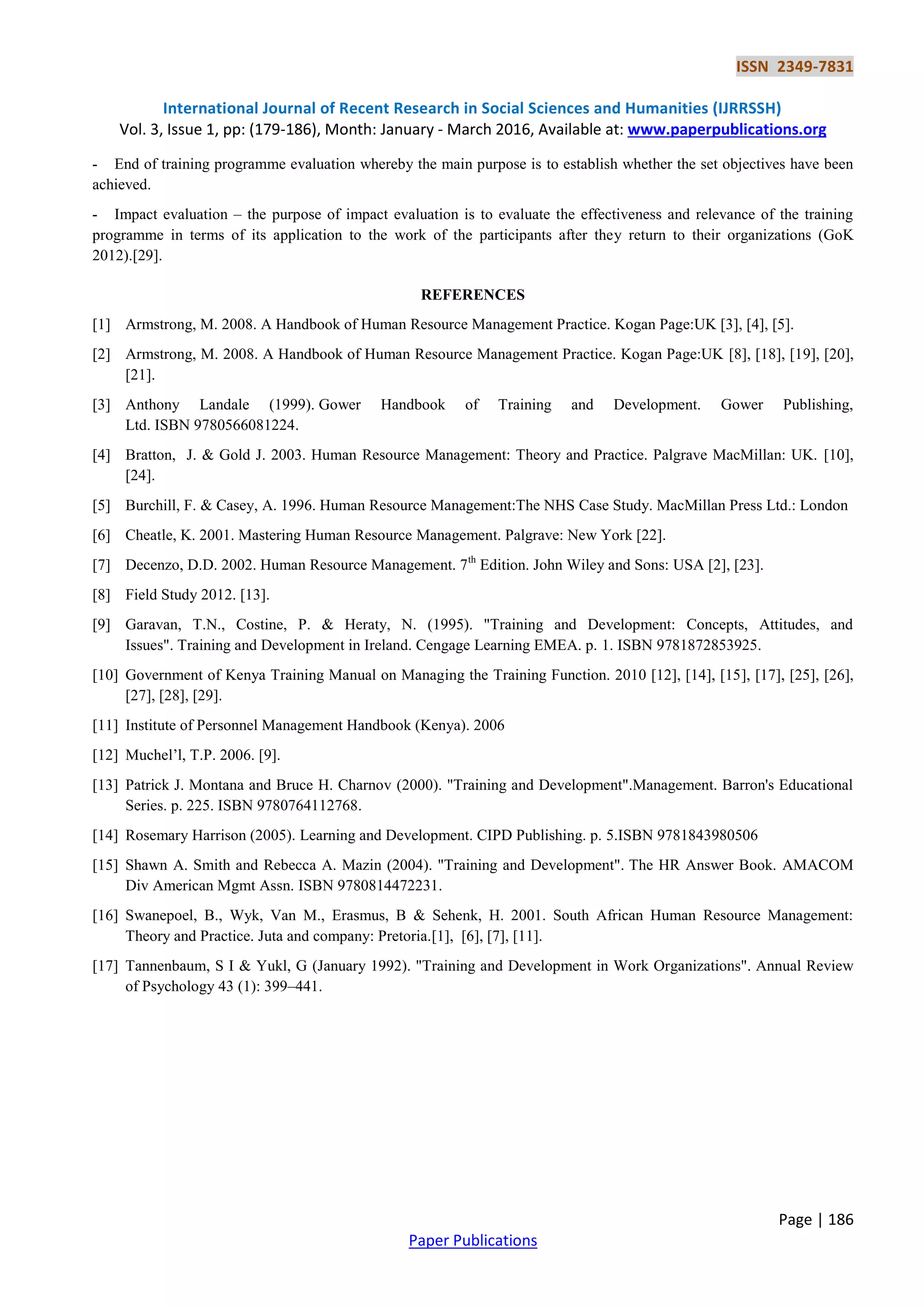 ISSN 2349-7831
International Journal of Recent Research in Social Sciences and Humanities (IJRRSSH)
Vol. 3, Issue 1, pp: (179-186), Month: January - March 2016, Available at: www.paperpublications.org
Page | 186
Paper Publications
- End of training programme evaluation whereby the main purpose is to establish whether the set objectives have been
achieved.
- Impact evaluation – the purpose of impact evaluation is to evaluate the effectiveness and relevance of the training
programme in terms of its application to the work of the participants after they return to their organizations (GoK
2012).[29].
REFERENCES
[1] Armstrong, M. 2008. A Handbook of Human Resource Management Practice. Kogan Page:UK [3], [4], [5].
[2] Armstrong, M. 2008. A Handbook of Human Resource Management Practice. Kogan Page:UK [8], [18], [19], [20],
[21].
[3] Anthony Landale (1999). Gower Handbook of Training and Development. Gower Publishing,
Ltd. ISBN 9780566081224.
[4] Bratton, J. & Gold J. 2003. Human Resource Management: Theory and Practice. Palgrave MacMillan: UK. [10],
[24].
[5] Burchill, F. & Casey, A. 1996. Human Resource Management:The NHS Case Study. MacMillan Press Ltd.: London
[6] Cheatle, K. 2001. Mastering Human Resource Management. Palgrave: New York [22].
[7] Decenzo, D.D. 2002. Human Resource Management. 7th
Edition. John Wiley and Sons: USA [2], [23].
[8] Field Study 2012. [13].
[9] Garavan, T.N., Costine, P. & Heraty, N. (1995). "Training and Development: Concepts, Attitudes, and
Issues". Training and Development in Ireland. Cengage Learning EMEA. p. 1. ISBN 9781872853925.
[10] Government of Kenya Training Manual on Managing the Training Function. 2010 [12], [14], [15], [17], [25], [26],
[27], [28], [29].
[11] Institute of Personnel Management Handbook (Kenya). 2006
[12] Muchel’l, T.P. 2006. [9].
[13] Patrick J. Montana and Bruce H. Charnov (2000). "Training and Development".Management. Barron's Educational
Series. p. 225. ISBN 9780764112768.
[14] Rosemary Harrison (2005). Learning and Development. CIPD Publishing. p. 5.ISBN 9781843980506
[15] Shawn A. Smith and Rebecca A. Mazin (2004). "Training and Development". The HR Answer Book. AMACOM
Div American Mgmt Assn. ISBN 9780814472231.
[16] Swanepoel, B., Wyk, Van M., Erasmus, B & Sehenk, H. 2001. South African Human Resource Management:
Theory and Practice. Juta and company: Pretoria.[1], [6], [7], [11].
[17] Tannenbaum, S I & Yukl, G (January 1992). "Training and Development in Work Organizations". Annual Review
of Psychology 43 (1): 399–441.
 