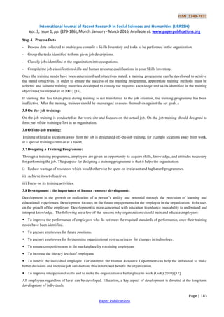 ISSN 2349-7831
International Journal of Recent Research in Social Sciences and Humanities (IJRRSSH)
Vol. 3, Issue 1, pp: (179-186), Month: January - March 2016, Available at: www.paperpublications.org
Page | 183
Paper Publications
Step 4. Process Data
- Process data collected to enable you compile a Skills Inventory and tasks to be performed in the organization.
- Group the tasks identified to form given job descriptions.
- Classify jobs identified in the organization into occupations.
- Compile the job classification skills and human resource qualifications in your Skills Inventory.
Once the training needs have been determined and objectives stated, a training programme can be developed to achieve
the stated objectives. In order to ensure the success of the training programme, appropriate training methods must be
selected and suitable training materials developed to convey the required knowledge and skills identified in the training
objectives (Swanepoel et al 2001).[16].
If learning that has taken place during training is not transferred to the job situation, the training programme has been
ineffective. After the training, trainees should be encouraged to assess themselves against the set goals.s
3.5 On-the-job training:
On-the-job training is conducted at the work site and focuses on the actual job. On-the-job training should designed to
form part of the training effort in an organization.
3.6 Off-the-job training:
Training offered at locations away from the job is designated off-the-job training, for example locations away from work,
at a special training centre or at a resort.
3.7 Designing a Training Programme:
Through a training programme, employees are given an opportunity to acquire skills, knowledge, and attitudes necessary
for performing the job. The purpose for designing a training programme is that it helps the organization:
i) Reduce wastage of resources which would otherwise be spent on irrelevant and haphazard programmes.
ii) Achieve its set objectives.
iii) Focus on its training activities.
3.8 Development : the importance of human resource development:
Development is the growth or realization of a person’s ability and potential through the provision of learning and
educational experiences. Development focuses on the future engagements for the employee in the organization. It focuses
on the growth of the employee. Development is more concerned with education to enhance ones ability to understand and
interpret knowledge. The following are a few of the reasons why organizations should train and educate employees:
 To improve the performance of employees who do not meet the required standards of performance, once their training
needs have been identified.
 To prepare employees for future positions.
 To prepare employees for forthcoming organizational restructuring or for changes in technology.
 To ensure competitiveness in the marketplace by retraining employees.
 To increase the literacy levels of employees.
 To benefit the individual employee. For example, the Human Resource Department can help the individual to make
better decisions and increase job satisfaction; this in turn will benefit the organization.
 To improve interpersonal skills and to make the organization a better place to work (GoK) 2010).[17].
All employees regardless of level can be developed. Education, a key aspect of development is directed at the long term
development of individuals.
 