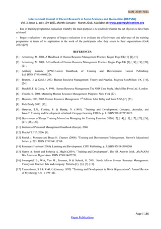 ISSN 2349-7831
International Journal of Recent Research in Social Sciences and Humanities (IJRRSSH)
Vol. 3, Issue 1, pp: (179-186), Month: January - March 2016, Available at: www.paperpublications.org
Page | 186
Paper Publications
- End of training programme evaluation whereby the main purpose is to establish whether the set objectives have been
achieved.
- Impact evaluation – the purpose of impact evaluation is to evaluate the effectiveness and relevance of the training
programme in terms of its application to the work of the participants after they return to their organizations (GoK
2012).[29].
REFERENCES
[1] Armstrong, M. 2008. A Handbook of Human Resource Management Practice. Kogan Page:UK [3], [4], [5].
[2] Armstrong, M. 2008. A Handbook of Human Resource Management Practice. Kogan Page:UK [8], [18], [19], [20],
[21].
[3] Anthony Landale (1999). Gower Handbook of Training and Development. Gower Publishing,
Ltd. ISBN 9780566081224.
[4] Bratton, J. & Gold J. 2003. Human Resource Management: Theory and Practice. Palgrave MacMillan: UK. [10],
[24].
[5] Burchill, F. & Casey, A. 1996. Human Resource Management:The NHS Case Study. MacMillan Press Ltd.: London
[6] Cheatle, K. 2001. Mastering Human Resource Management. Palgrave: New York [22].
[7] Decenzo, D.D. 2002. Human Resource Management. 7th
Edition. John Wiley and Sons: USA [2], [23].
[8] Field Study 2012. [13].
[9] Garavan, T.N., Costine, P. & Heraty, N. (1995). "Training and Development: Concepts, Attitudes, and
Issues". Training and Development in Ireland. Cengage Learning EMEA. p. 1. ISBN 9781872853925.
[10] Government of Kenya Training Manual on Managing the Training Function. 2010 [12], [14], [15], [17], [25], [26],
[27], [28], [29].
[11] Institute of Personnel Management Handbook (Kenya). 2006
[12] Muchel’l, T.P. 2006. [9].
[13] Patrick J. Montana and Bruce H. Charnov (2000). "Training and Development".Management. Barron's Educational
Series. p. 225. ISBN 9780764112768.
[14] Rosemary Harrison (2005). Learning and Development. CIPD Publishing. p. 5.ISBN 9781843980506
[15] Shawn A. Smith and Rebecca A. Mazin (2004). "Training and Development". The HR Answer Book. AMACOM
Div American Mgmt Assn. ISBN 9780814472231.
[16] Swanepoel, B., Wyk, Van M., Erasmus, B & Sehenk, H. 2001. South African Human Resource Management:
Theory and Practice. Juta and company: Pretoria.[1], [6], [7], [11].
[17] Tannenbaum, S I & Yukl, G (January 1992). "Training and Development in Work Organizations". Annual Review
of Psychology 43 (1): 399–441.
 