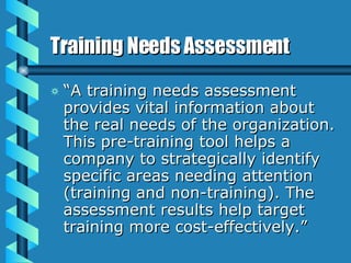 Training Needs Assessment “ A training needs assessment provides vital information about the real needs of the organization. This pre-training tool helps a company to strategically identify specific areas needing attention (training and non-training). The assessment results help target training more cost-effectively.”        