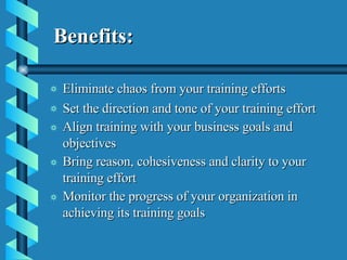   Benefits: Eliminate chaos from your training efforts   Set the direction and tone of your training effort   Align training with your business goals and objectives   Bring reason, cohesiveness and clarity to your training effort   Monitor the progress of your organization in achieving its training goals   