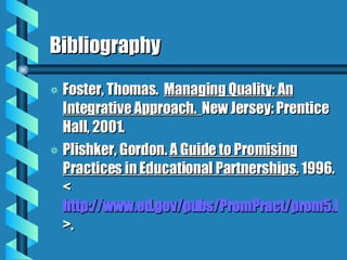 Bibliography Foster, Thomas.  Managing Quality: An Integrative Approach.  New Jersey: Prentice Hall, 2001. Plishker, Gordon.  A Guide to Promising Practices in Educational Partnerships.   1996.  < http://www.ed.gov/pubs/PromPract/prom5.html >. 