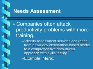 Needs Assessment   Companies often attack productivity problems with more training. “ Needs assessment services can range from a two-day observation-based model to a comprehensive data-driven approach with skills testing.” Example: Merex 