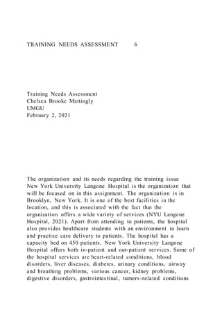 TRAINING NEEDS ASSESSMENT 6
Training Needs Assessment
Chelsea Brooke Mattingly
UMGU
February 2, 2021
The organization and its needs regarding the training issue
New York University Langone Hospital is the organization that
will be focused on in this assignment. The organization is in
Brooklyn, New York. It is one of the best facilities in the
location, and this is associated with the fact that the
organization offers a wide variety of services (NYU Langone
Hospital, 2021). Apart from attending to patients, the hospital
also provides healthcare students with an environment to learn
and practice care delivery to patients. The hospital has a
capacity bed on 450 patients. New York University Langone
Hospital offers both in-patient and out-patient services. Some of
the hospital services are heart-related conditions, blood
disorders, liver diseases, diabetes, urinary conditions, airway
and breathing problems, various cancer, kidney problems,
digestive disorders, gastrointestinal, tumors-related conditions
 