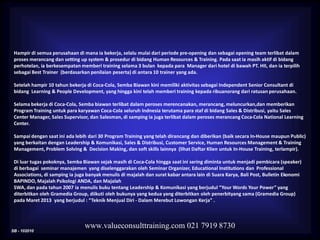 SB - 102010
www.valueconsulttraining.com 021 7919 8730
Hampir di semua perusahaan di mana ia bekerja, selalu mulai dari periode pre-opening dan sebagai opening team terlibat dalam
proses merancang dan setting up system & prosedur di bidang Human Resources & Training. Pada saat ia masih aktif di bidang
perhotelan, ia berkesempatan memberi training selama 3 bulan kepada para Manager dari hotel di bawah PT. HII, dan ia terpilih
sebagai Best Trainer (berdasarkan penilaian peserta) di antara 10 trainer yang ada.
Setelah hampir 10 tahun bekerja di Coca-Cola, Semba Biawan kini memiliki aktivitas sebagai Independent Senior Consultant di
bidang Learning & People Development, yang hingga kini telah memberi training kepada ribuanorang dari ratusan perusahaan.
Selama bekerja di Coca-Cola, Semba biawan terlibat dalam peroses merencanakan, merancang, meluncurkan,dan memberikan
Program Training untuk para karyawan Coca-Cola seluruh Indnesia terutama para staf di bidang Sales & Distribusi, yaitu Sales
Center Manager, Sales Supervisor, dan Salesman, di samping ia juga terlibat dalam peroses merancang Coca-Cola National Learning
Center.
Sampai dengan saat ini ada lebih dari 30 Program Training yang telah dirancang dan diberikan (baik secara In-House maupun Public)
yang berkaitan dengan Leadership & Komunikasi, Sales & Distribusi, Customer Service, Human Resources Management & Training
Management, Problem Solving & Decision Making, dan soft skills lainnya (lihat Daftar Klien untuk In-House Training, terlampir).
Di luar tugas pokoknya, Semba Biawan sejak masih di Coca-Cola hingga saat ini sering diminta untuk menjadi pembicara (speaker)
di berbagai seminar manajemen yang diselenggarakan oleh Seminar Organizer, Educational Institutions dan Professional
Associations, di samping ia juga banyak menulis di majalah dan surat kabar antara lain di Suara Karya, Bali Post, Bulletin Ekonomi
BAPINDO, Majalah Psikologi ANDA, dan Majalah
SWA, dan pada tahun 2007 ia menulis buku tentang Leadership & Komunikasi yang berjudul “Your Words Your Power” yang
diterbitkan oleh Gramedia Group, diikuti oleh bukunya yang kedua yang diterbitkan oleh penerbityang sama (Gramedia Group)
pada Maret 2013 yang berjudul : “Teknik Menjual Diri - Dalam Merebut Lowongan Kerja” .
 
