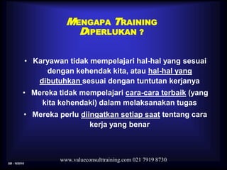 SB - 102010
www.valueconsulttraining.com 021 7919 8730
• Karyawan tidak mempelajari hal-hal yang sesuai
dengan kehendak kita, atau hal-hal yang
dibutuhkan sesuai dengan tuntutan kerjanya
• Mereka tidak mempelajari cara-cara terbaik (yang
kita kehendaki) dalam melaksanakan tugas
• Mereka perlu diingatkan setiap saat tentang cara
kerja yang benar
MENGAPA TRAINING
DIPERLUKAN ?
 