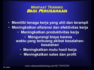 SB - 102010
www.valueconsulttraining.com 021 7919 8730
MANFAAT TRAINING
BAGI PERUSAHAAN
• Memiliki tenaga kerja yang ahli dan terampil
• Meningkatkan efisiensi dan efektivitas kerja
• Meningkatkan produktivitas kerja
• Mengurangi biaya karena
waktu yang terbuang akibat kesalahan-
kesalahan
• Meningkatkan mutu hasil kerja
• Meningkatkan sales dan profit
 