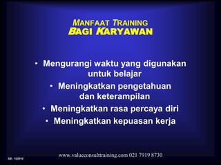 SB - 102010
www.valueconsulttraining.com 021 7919 8730
MANFAAT TRAINING
BAGI KARYAWAN
• Mengurangi waktu yang digunakan
untuk belajar
• Meningkatkan pengetahuan
dan keterampilan
• Meningkatkan rasa percaya diri
• Meningkatkan kepuasan kerja
 