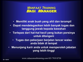SB - 102010
www.valueconsulttraining.com 021 7919 8730
MANFAAT TRAINING
BAGI MANAGER
• Memiliki anak buah yang ahli dan terampil
• Dapat mendelegasikan lebih banyak tugas dan
tanggung jawab kepada bawahan
• Terlepas dari hal-hal kecil yang bukan porsinya
untuk ditangani
• Tugas dan pekerjaan berjalan lancar walau
anda tidak di tempat
• Menunjang karir anda untuk memperoleh jabatan
yang lebih tinggi
 