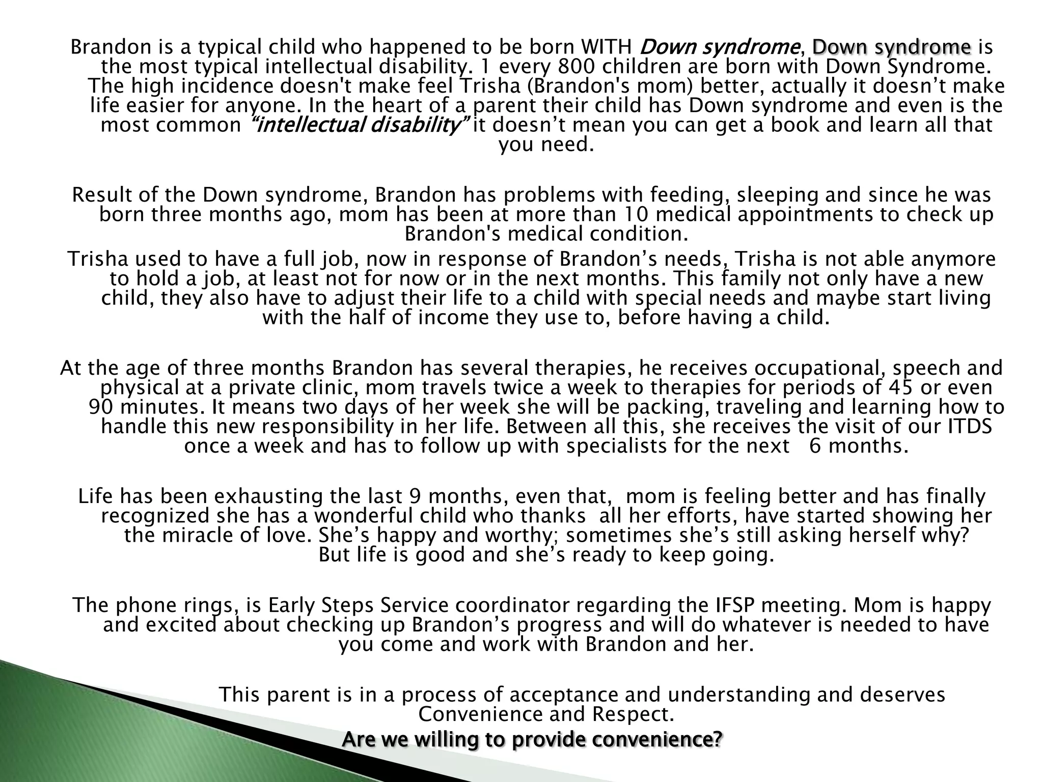 The vocation that brought you to become a professional serving families of children with special needs, gives you compassion and respect for them. Words like “retarded”, sound worse in your mouth than in anyone’s else.  Please evolve with in time and stop using terms as “mentally retarded”. Keep an eye on your words and even some terms are medically proper, “sense common” is a great friend when trying to communicate a parent about their child’s condition.Focus on the child; keep always in mind that “a child is a child first and always!” 