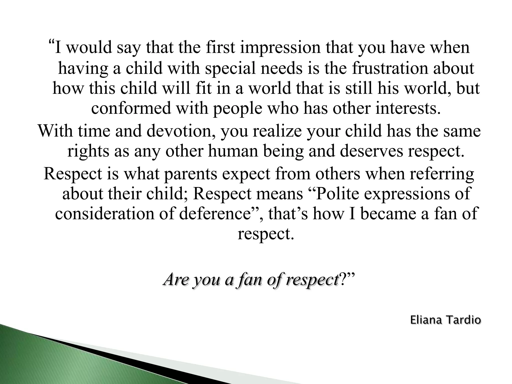 “I would say that the first impression that you have when having a child with special needs is the frustration about how this child will fit in a world that is still his world, but conformed with people who has other interests. With time and devotion, you realize your child has the same rights as any other human being and deserves respect. Respect is what parents expect from others when referring about their child; Respect means “Polite expressions of consideration of deference”, that’s how I became a fan of respect. Are you a fan of respect?” Eliana Tardio