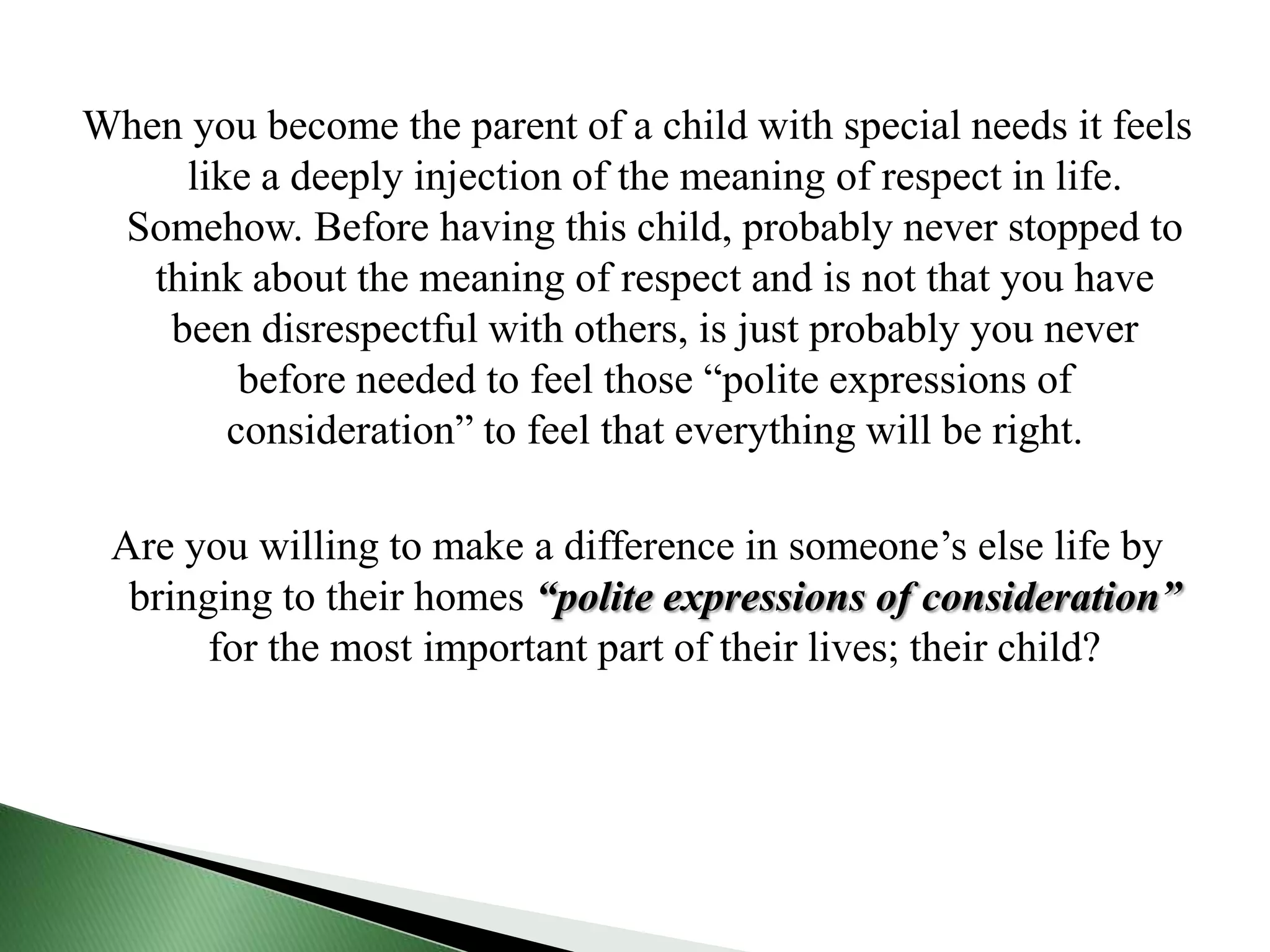 When you become the parent of a child with special needs it feels like a deeply injection of the meaning of respect in life. Somehow. Before having this child, probably never stopped to think about the meaning of respect and is not that you have been disrespectful with others, is just probably you never before needed to feel those “polite expressions of consideration” to feel that everything will be right.Are you willing to make a difference in someone’s else life by bringing to their homes “polite expressions of consideration” for the most important part of their lives; their child?