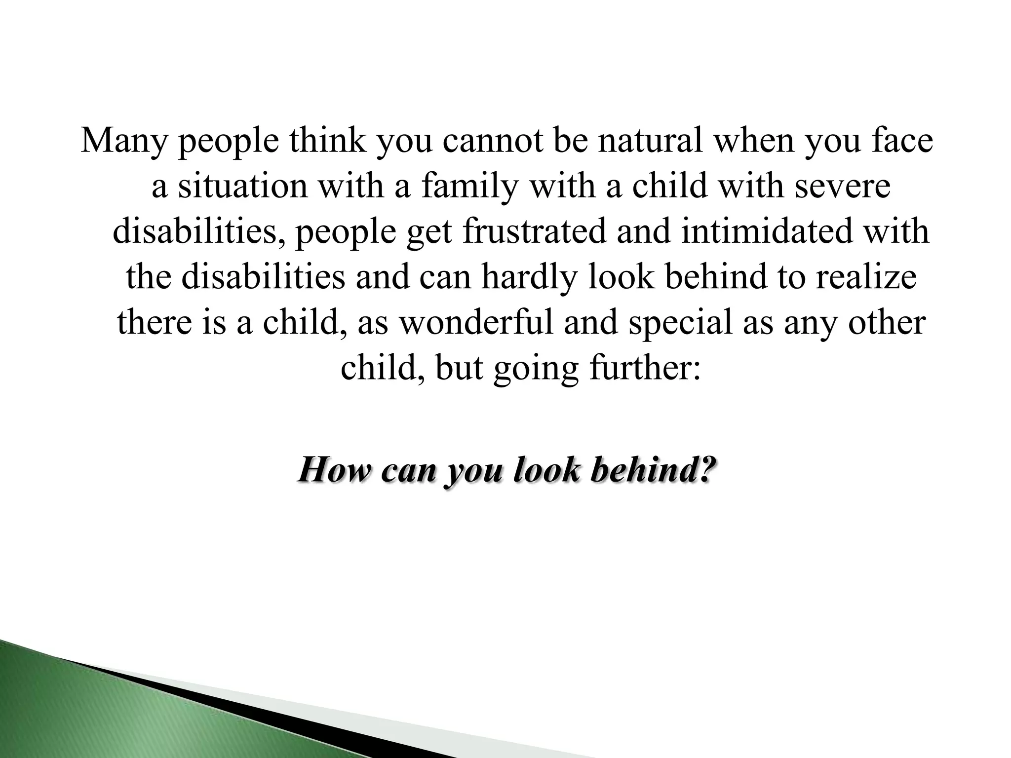 Many people think you cannot be natural when you face a situation with a family with a child with severe disabilities, people get frustrated and intimidated with the disabilities and can hardly look behind to realize there is a child, as wonderful and special as any other child, but going further: How can you look behind?