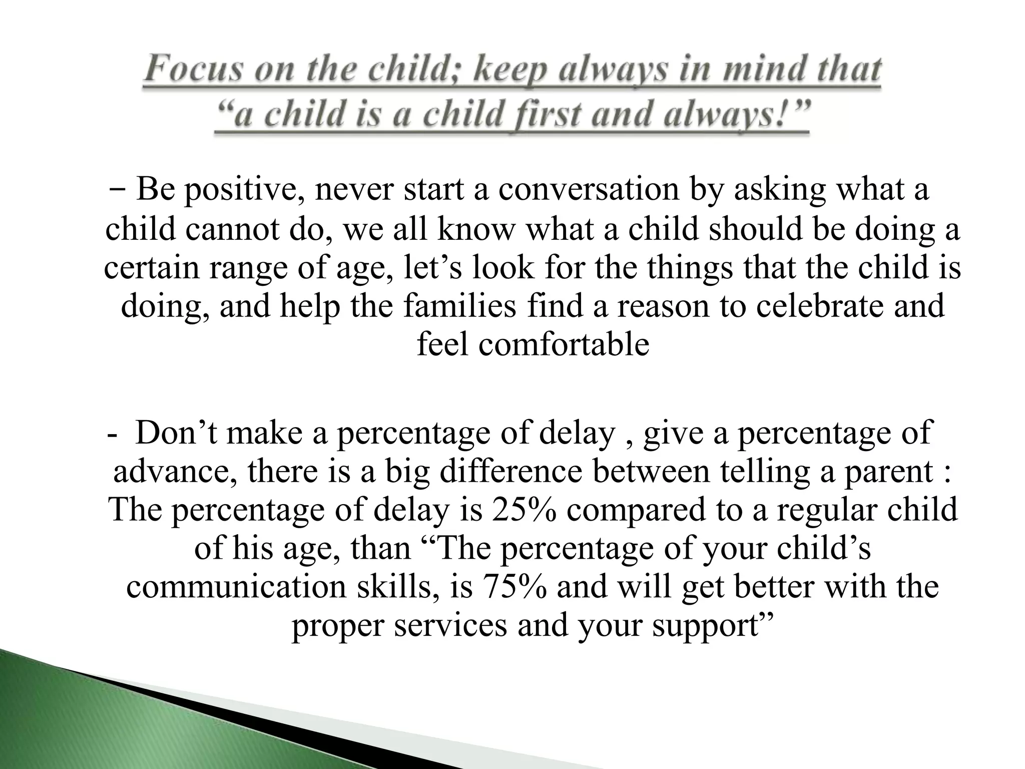 -	Be positive, never start a conversation by asking what a child cannot do, we all know what a child should be doing a certain range of age, let’s look for the things that the child is doing, and help the families find a reason to celebrate and feel comfortable -	Don’t make a percentage of delay , give a percentage of advance, there is a big difference between telling a parent : The percentage of delay is 25% compared to a regular child of his age, than “The percentage of your child’s communication skills, is 75% and will get better with the proper services and your support”Focus on the child; keep always in mind that “a child is a child first and always!” 