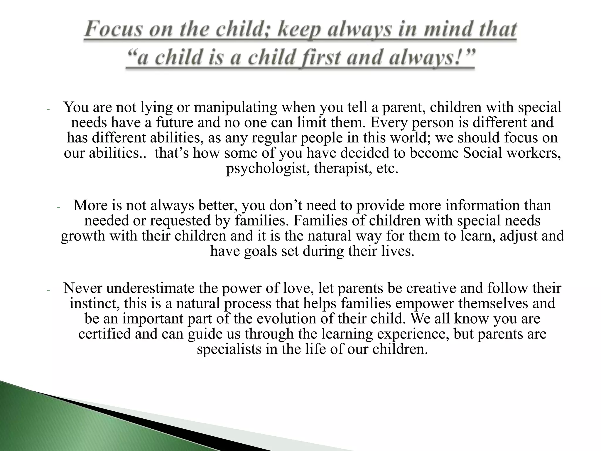 You are not lying or manipulating when you tell a parent, children with special needs have a future and no one can limit them. Every person is different and has different abilities, as any regular people in this world; we should focus on our abilities..  that’s how some of you have decided to become Social workers, psychologist, therapist, etc.