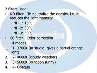 2 filters used:
• ND filter- To neutralize the density, i.e. it
    reduces the light intensity.
     - ND-1: 15%
     - ND-2: 30%
     - ND-3: 50%
• CC filter- Color correction
      4 modes:
1. F1- 3200K (in studio- gives a partial orange
    light)
2. F2- 4600K (cloudy weather)
3. F3- 5600K (outdoor/sunny)
4. F4- Opaque
 