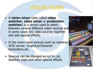 VISION MIXER
• A vision mixer (also called video
  switcher, video mixer or production
  switcher) is a device used to select
  between several different video sources and
  in some cases mix video sources together
  and add special effects.

• It has many input sources such as cameras,
  VCR/ server, Graphics/Character
  Generators,etc.

• Sources can be changed as cut to cut,
  dissolve, wipe and other special effects.
 