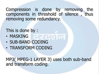 Compression is done by removing the
components in threshold of silence , thus
removing some redundancy.

This is done by :
• MASKING
• SUB-BAND CODING
• TRANSFORM CODING

MP3( MPEG-1 LAYER 3) uses both sub-band
and transform coding.
 