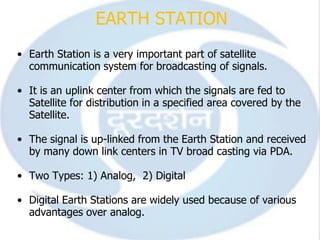 EARTH STATION
• Earth Station is a very important part of satellite
  communication system for broadcasting of signals.

• It is an uplink center from which the signals are fed to
  Satellite for distribution in a specified area covered by the
  Satellite.

• The signal is up-linked from the Earth Station and received
  by many down link centers in TV broad casting via PDA.

• Two Types: 1) Analog, 2) Digital

• Digital Earth Stations are widely used because of various
  advantages over analog.
 