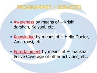 PROGRAMMES / SERVICES

• Awareness by means of – krishi
  darshan, Kalyani, etc.

• Knowledge by means of – Hello Doctor,
  Ama raosi, etc.

• Entertainment by means of – Jhankaar
  & live Coverage of other activities, etc.
 