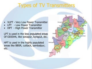 Types of TV Transmitters


• VLPT - Very Low Power Transmitter
• LPT - Low Power Transmitter
• HPT - High Power Transmitter

LPT is used in the less populated areas
Of ODISHA, like sonapur, koraput, etc.

HPT is used in the highly populated
areas like BBSR, cuttack, sambalpur,
etc.
 