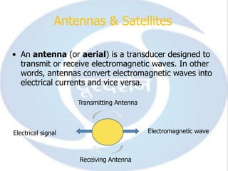 Antennas & Satellites

• An antenna (or aerial) is a transducer designed to
  transmit or receive electromagnetic waves. In other
  words, antennas convert electromagnetic waves into
  electrical currents and vice versa.

                    Transmitting Antenna



Electrical signal                          Electromagnetic wave



                    Receiving Antenna
 