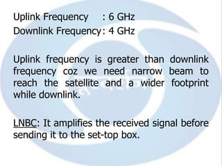 Uplink Frequency : 6 GHz
Downlink Frequency: 4 GHz

Uplink frequency is greater than downlink
frequency coz we need narrow beam to
reach the satellite and a wider footprint
while downlink.

LNBC: It amplifies the received signal before
sending it to the set-top box.
 