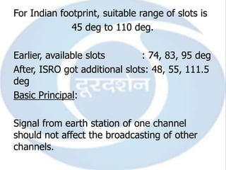 For Indian footprint, suitable range of slots is
              45 deg to 110 deg.

Earlier, available slots       : 74, 83, 95 deg
After, ISRO got additional slots: 48, 55, 111.5
deg
Basic Principal:

Signal from earth station of one channel
should not affect the broadcasting of other
channels.
 
