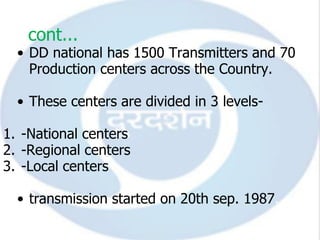 cont...
  • DD national has 1500 Transmitters and 70
    Production centers across the Country.

  • These centers are divided in 3 levels-

1. -National centers
2. -Regional centers
3. -Local centers

  • transmission started on 20th sep. 1987.
 