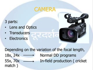 CAMERA

3   parts:
•    Lens and Optics
•    Transducers
•    Electronics

Depending on the variation of the focal length,
18x, 24x           Normal DD programs
55x, 70x           In-field production ( cricket
match )
 