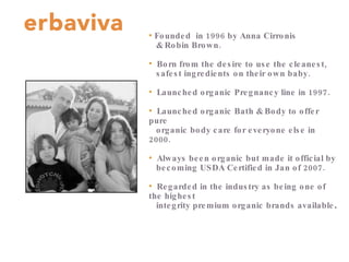 Founded  in 1996 by Anna Cirronis  & Robin Brown. Born from the desire to use the cleanest,  safest ingredients on their own baby. Launched organic Pregnancy line in 1997. Launched organic Bath & Body to offer pure  organic body care for everyone else in 2000. Always been organic but made it official by  becoming USDA Certified in Jan of 2007. Regarded in the industry as being one of the highest  integrity premium organic brands available . 