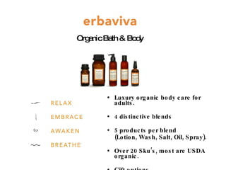 Luxury organic body care for adults.  4 distinctive blends  5 products per blend  (Lotion, Wash, Salt, Oil, Spray). Over 20 Sku’s, most are USDA organic. Gift options. Organic Bath & Body 