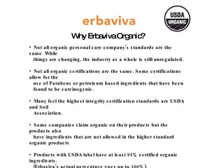 Why Erbaviva Organic? Not all organic personal care company’s standards are the same. While  things are changing, the industry as a whole is still unregulated. Not all organic certifications are the same. Some certifications allow for the  use of Parabens or petroleum based ingredients that have been  found to be carcinogenic. Many feel the highest integrity certification standards are USDA and Soil  Association. Some companies claim organic on their products but the products also  have ingredients that are not allowed in the higher standard organic products Products with USDA label have at least 95% certified organic ingredients.  (Erbaviva’s actual percentage goes up to 100%). Our ingredients, facility & manufacturing adhere to stringent USDA  certified organic standards.  