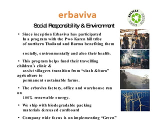 Social Responsibility & Environment Since inception Erbaviva has participated  In a program with the Pwo Karen hill tribe  of northern Thailand and Burma benefiting them  socially, environmentally and also their health. This program helps fund their travellling children’s clinic &  assist villagers transition from “slash & burn” agriculture to  permanent sustainable farms. The erbaviva factory, office and warehouse run on  100% renewable energy. We ship with biodegradable packing  materials & reused cardboard Company wide focus is on implementing “Green” policies  reducing waste, minimizing virgin resources and ultimately striving toward “Carbon Neutral” status. 