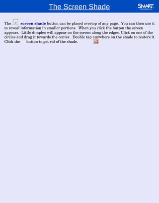 The Screen Shade The  screen shade  button can be placed overtop of any page.  You can then use it to reveal information in smaller portions.  When you click the button the screen appears.  Little dimples will appear on the screen along the edges. Click on one of the circles and drag it towards the center.  Double tap anywhere on the shade to restore it.  Click the  button to get rid of the shade. 